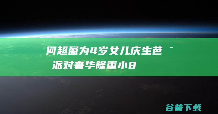 何超盈为4岁女儿庆生！芭比派对奢华隆重，小8岁学霸老公成熟稳重|赌王|何鸿燊