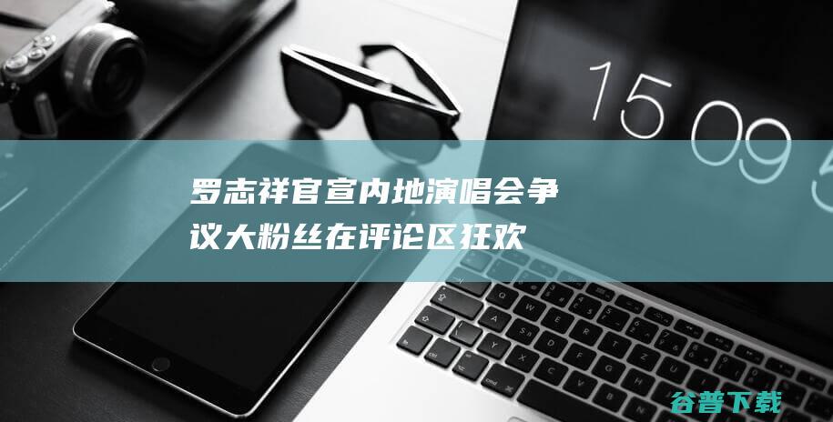 罗志祥官宣内地演唱会争议大！粉丝在评论区狂欢，路人抵制不欢迎|周扬青|吴宗宪|古典乐|华语歌手|综艺节目|社交平台