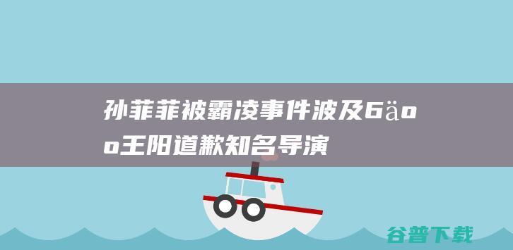 孙菲菲被霸凌事件波及6人王阳道歉知名导演