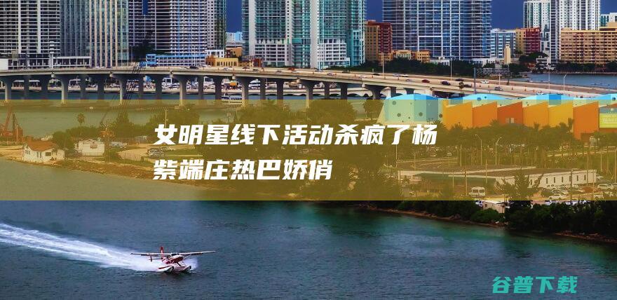 女明星线下活动杀疯了杨紫端庄热巴娇俏