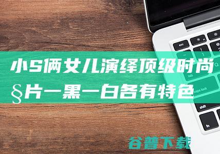 小S俩演绎顶级时尚大片一黑一白各有特色