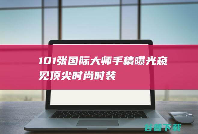 101张国际大师手稿曝光窥见顶尖时尚时装