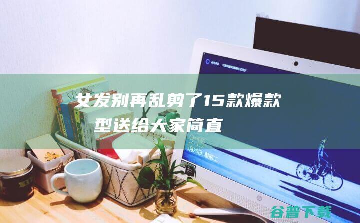 女发别再乱剪了，15款爆款发型送给大家，简直美翻了|刘海|短发|染发|波波头|好身材