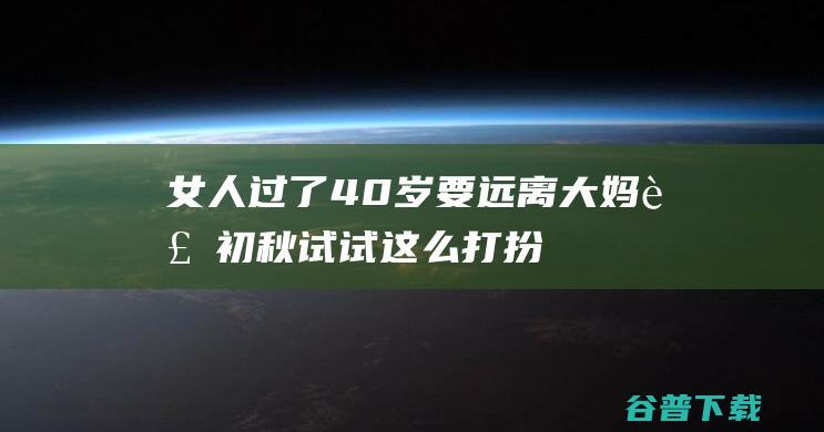 过了40岁要远离大妈装初秋试试这么打扮