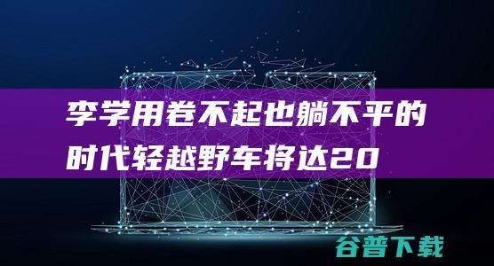 李学用:卷不起也躺不平的时代轻越野车将达200万辆规模|奇瑞汽车|suv|城市suv