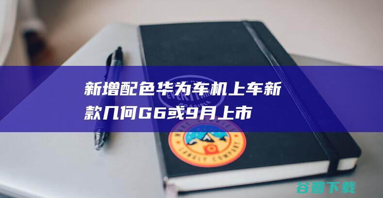 新增配色/华为车机上车新款几何G6或9月上市|吉利|新车|紧凑型车