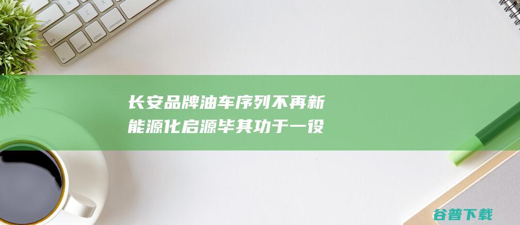 长安品牌油车序列不再新能源化启源毕其功于一役｜汽势观察|顶流|重庆|长安汽车