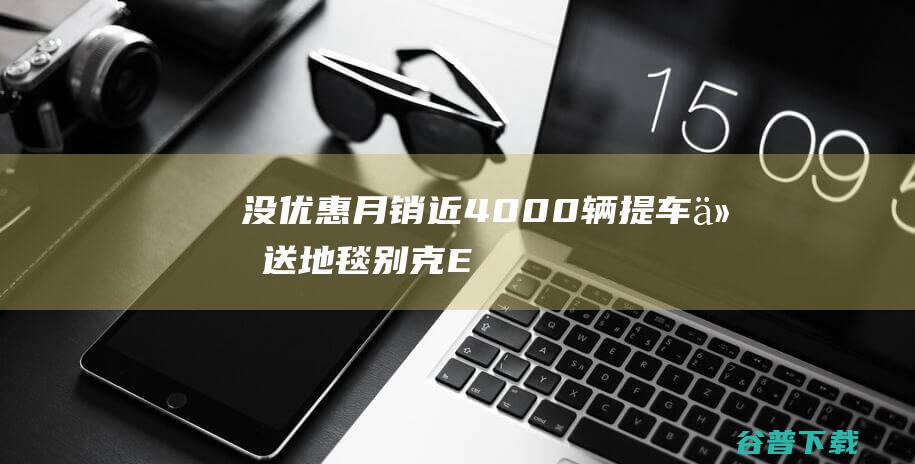 没优惠月销近4000辆，提车仅送地毯，别克E5真那么火吗？|新车|suv|电动车|凯迪拉克|别克e5