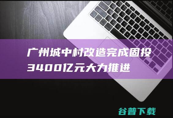 广州城中村改造完成固投3400亿元，大力推进四大重点片区|海珠|广州市|保障性住房