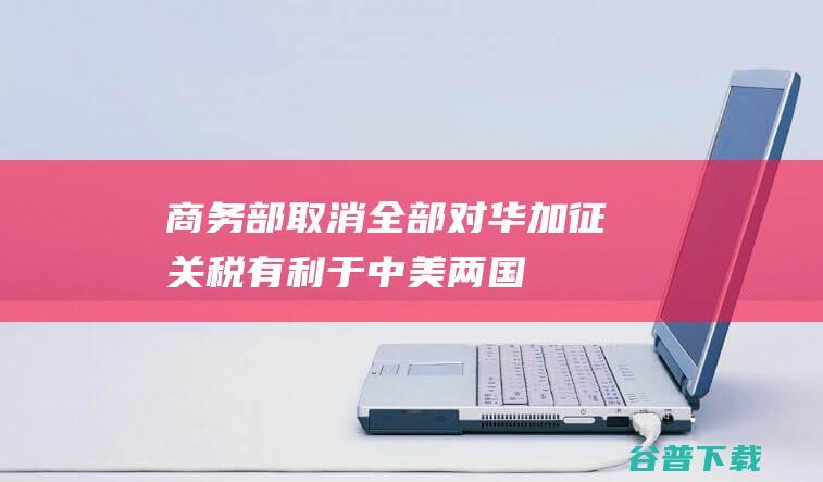 商务部：取消全部对华加征关税，有利于中美两国，有利于整个世界|世贸组织|中美经贸关系