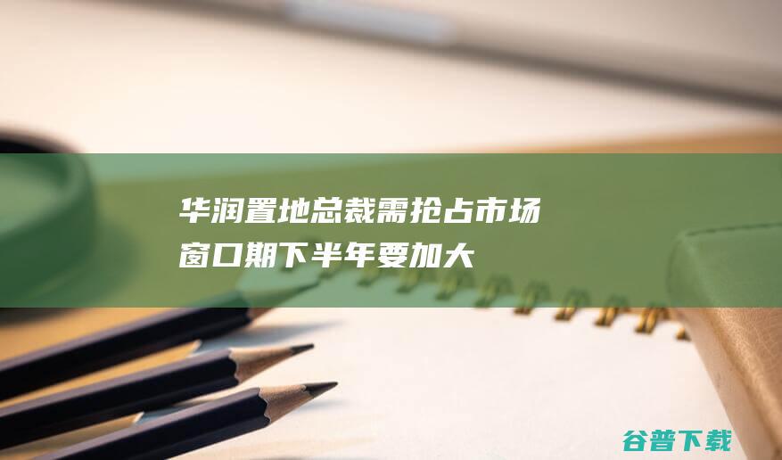 华润置地总裁：需抢占市场窗口期，下半年要加大存量资源的去化力度|土储|房地产|土地储备|商业地产