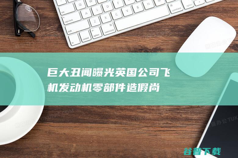 巨大丑闻曝光！英国公司飞机发动机零部件造假尚不清楚有多少架飞机受影响|发动机公司|航空发动机