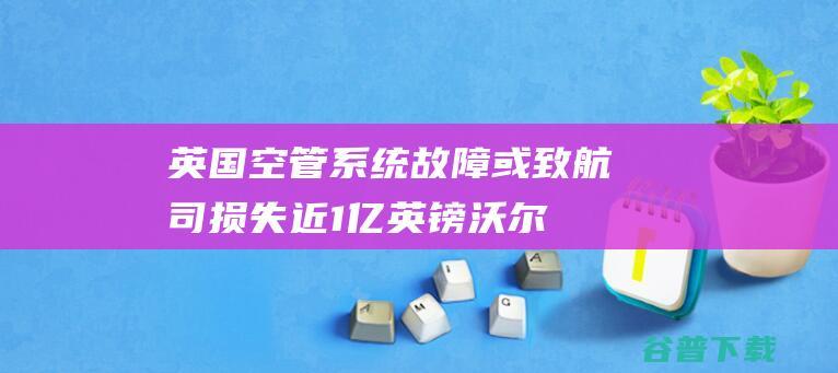 英国空管系统故障或致航司损失近1亿英镑|沃尔什|英国航空公司