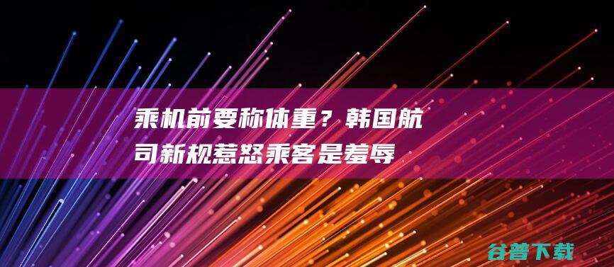 乘机前要称体重？韩国航司新规惹怒乘客：是羞辱|大韩航空|国际航班|乘务员前往医院