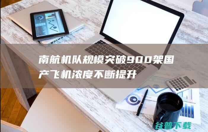 南航机队规模突破900架国产飞机浓度不断提升|广州|民航|机场|arj21|国产大飞机|中国南方航空