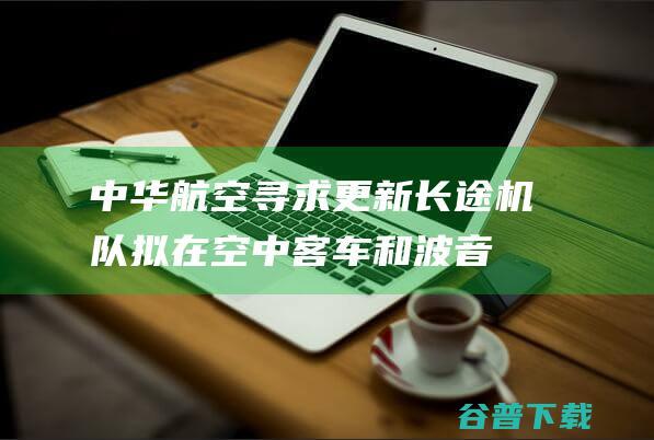 中华航空寻求更新长途机队，拟在空中客车和波音宽体机型中做出选择|波音公司|空客飞机