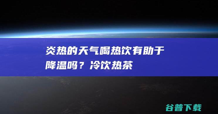 炎热的天气喝热饮有助于降温吗？热茶