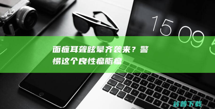 面瘫、耳聋、眩晕齐袭来？警惕这个良性瘤|脂瘤|内耳|症状