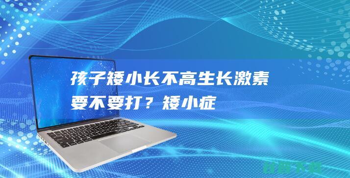 孩子矮小长不高生长激素要不要打？矮小症