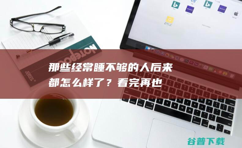 那些经常睡不够的人，后来都怎么样了？看完再也不敢熬夜了！|细胞|蛋白|神经元|睡眠不足|science|世界肠道健康日