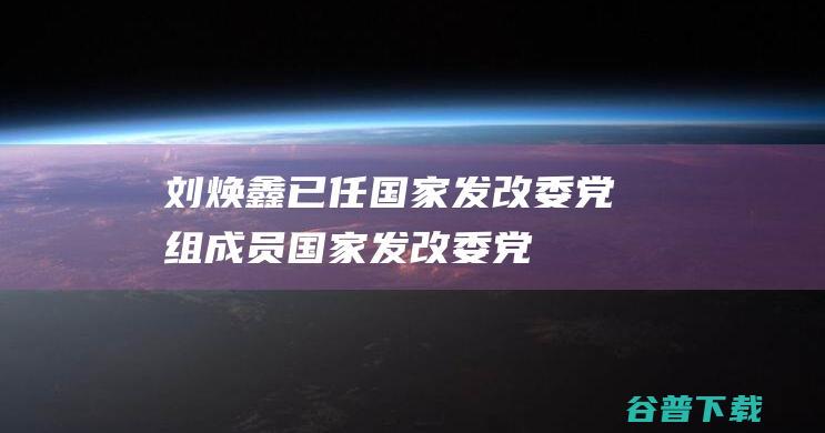 刘焕鑫已任国家发改委党组成员|国家发改委|党组成员|粮食和物资储备局