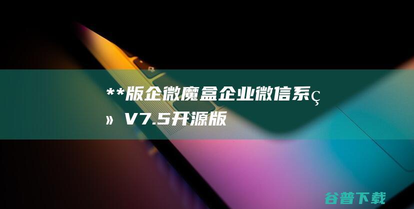 **版企微魔盒企业微信系统V7.5开源版