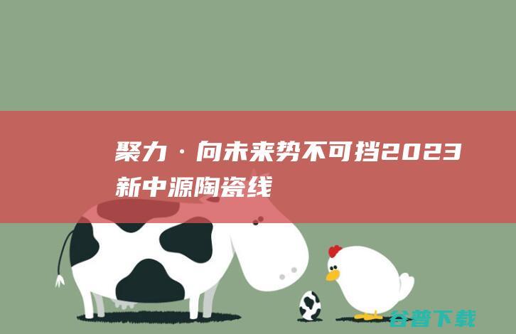 聚力·向未来势不可挡2023新中源陶瓷线