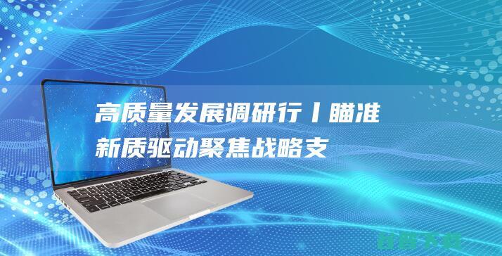 高质量发展调研行丨瞄准新质驱动聚焦战略支