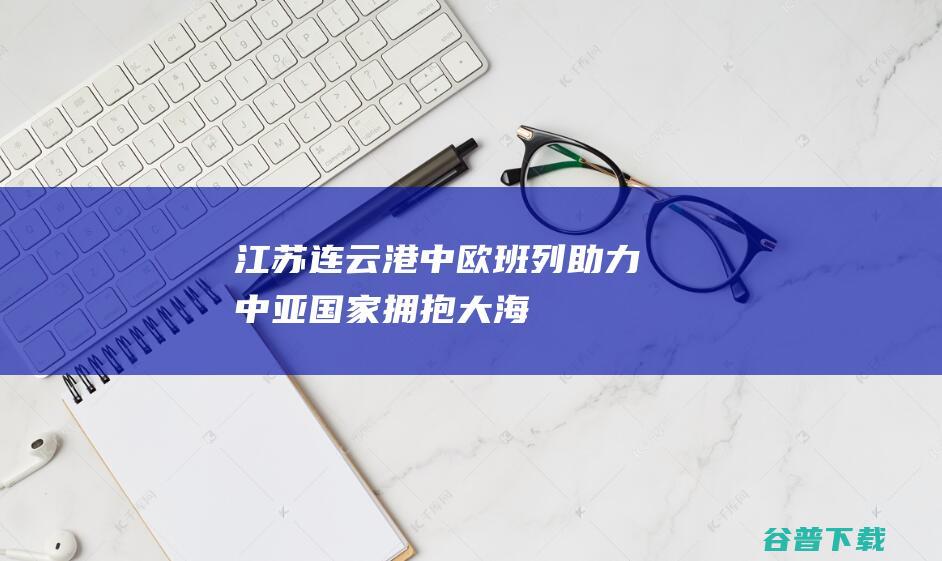 江苏连云港：中欧班列助力中亚国家“拥抱”大海|中哈|集装箱|江苏省|连云港市