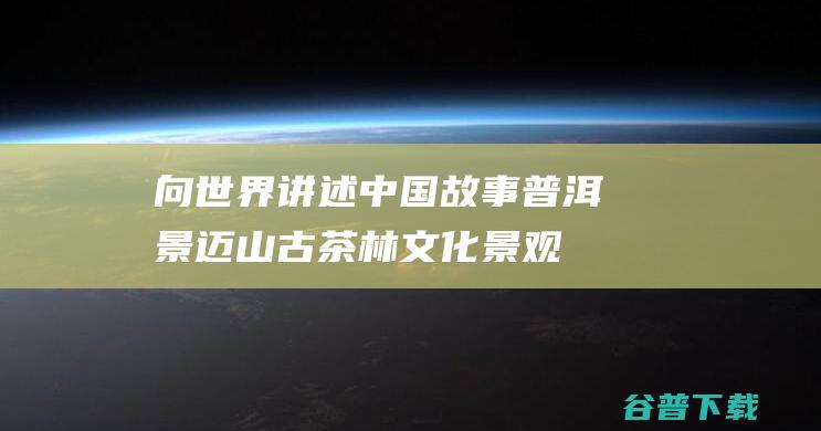 向世界讲述中国故事“普洱景迈山古茶林文化景观”列入遗产名录|世界遗产|茶文化