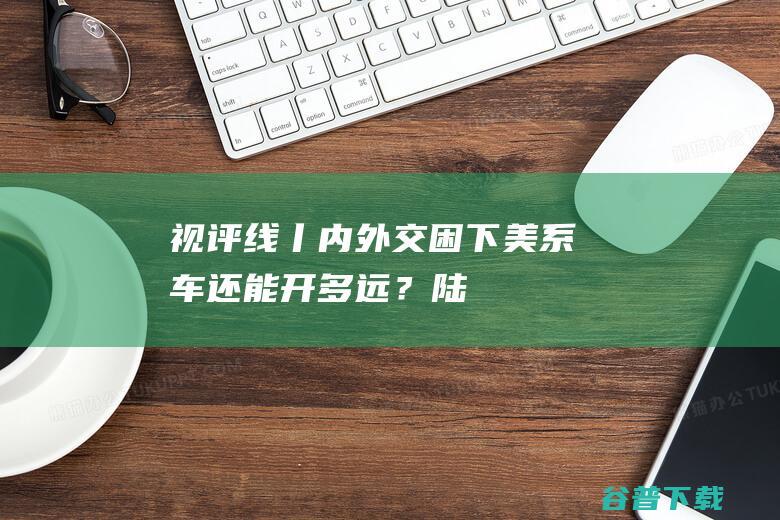 视评线丨内外交困下“美系车”还能开多远？|陆毅|编导|赵新宇|制片人