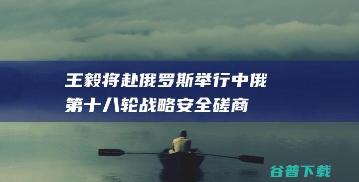 王毅将赴俄罗斯举行中俄第十八轮战略安全磋商