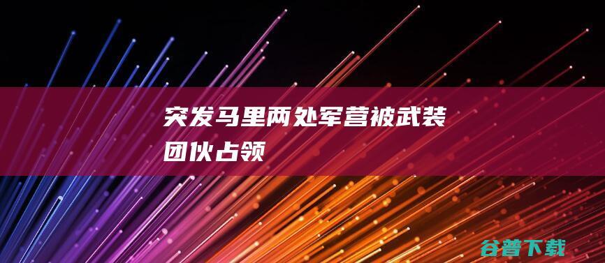 突发！马里两处军营被武装团伙占领