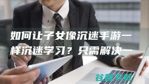 如何让子女像沉迷手游一样沉迷学习？只需解决一个人性矛盾|亲子教育