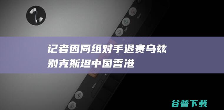 记者因同组对手退赛乌兹别克香港