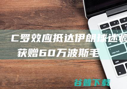 C罗效应！抵达伊朗球迷疯狂，获赠60万波斯毛毯，与大使合影|c罗|波利|拉波尔特|萨迪奥·马内