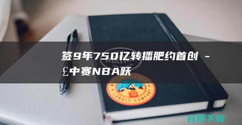 签9年750亿转播肥约首创季中赛NBA跃