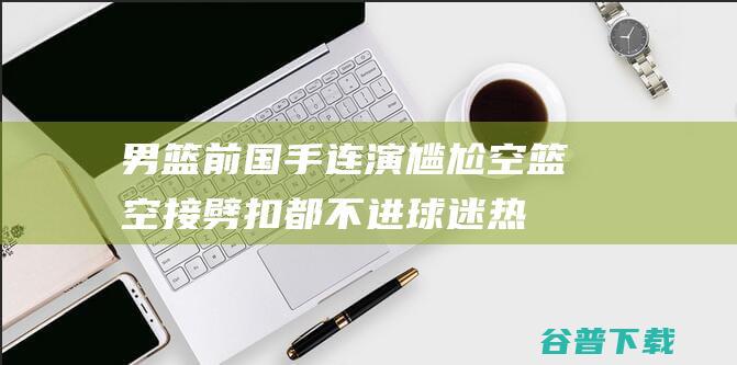 男篮前国手连演尴尬空篮空接+劈扣都不进球迷热议王哲林附体|翟晓川|范子铭|可兰白克|中国体育联赛|奥林匹克运动会