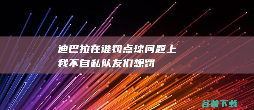 迪巴拉在谁罚点球问题上我不自私队友们想罚