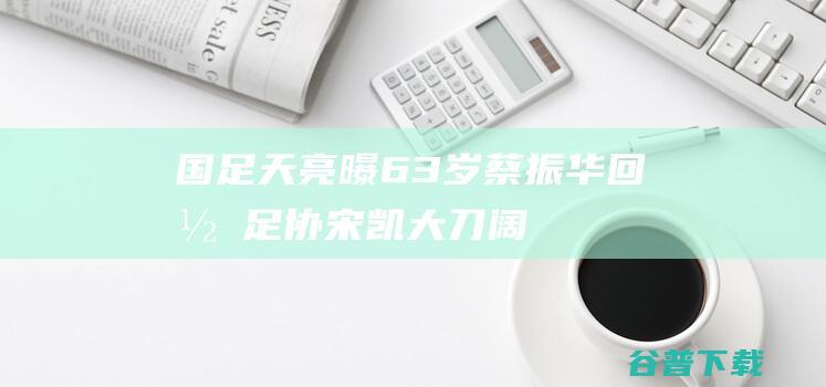 国足天亮！曝63岁蔡振华回归足协，宋凯大刀阔斧，体育总局重视|中国足协|中国足球