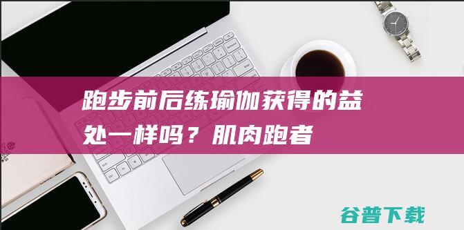 跑步前后练瑜伽获得的益处一样吗？|肌肉|跑者|跑后