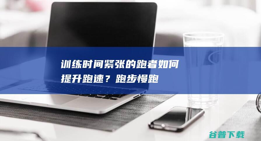 训练时间紧张的跑者如何提升跑速？跑步慢跑