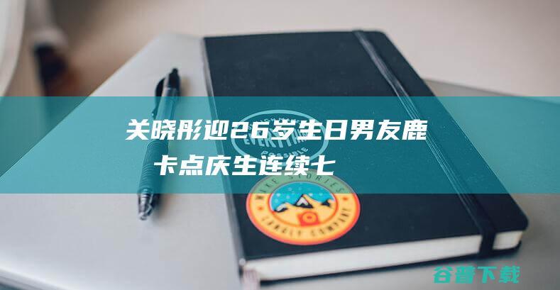 关晓彤迎26岁生日，男友鹿晗卡点庆生，连续七年不间断感情超稳定|恋情|娱记|乐器|娱乐圈