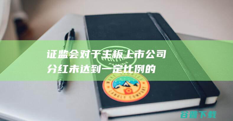 证监会：对于主板上市公司分红未达到一定比例的要求披露解释原因|交易所|高分红