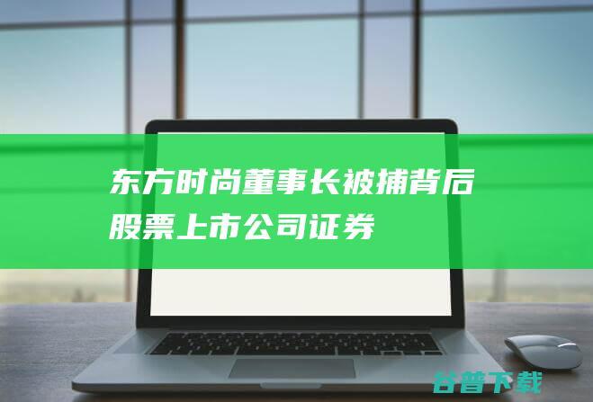 东方时尚董事长被捕背后|股票|上市公司|证券市场罪|上海证券交易所