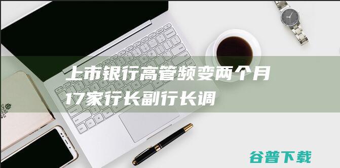 上市银行高管频变：两个月17家行长、副行长调整，大多70后接棒