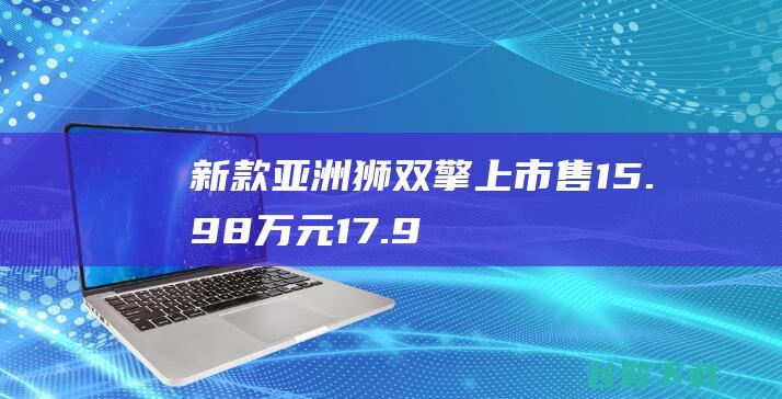 新款亚洲狮双擎上市售15.98万元-17.98万元|新车|内饰|丰田|旗舰版|智能电