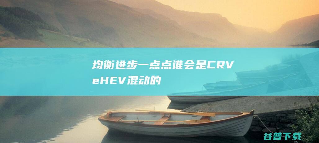 均衡进步一点点谁会是CRVeHEV混动的