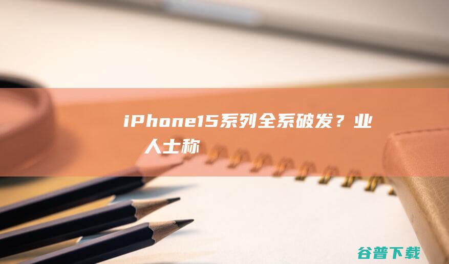 iPhone15系列全系破发？业内人士称