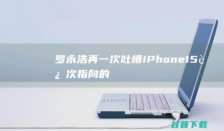 罗永浩再一次吐槽iPhone15，这次指向的是USB-C接口|苹果|华为|字节跳动|市场份额|iphone|史蒂夫·乔布斯